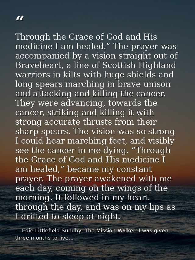 Through the Grace of God and His medicine I am healed.” The prayer was accompanied by a vision straight out of Bravehear — Edie Littlefield Sundby, The Mission Walker: I was given three months to live...