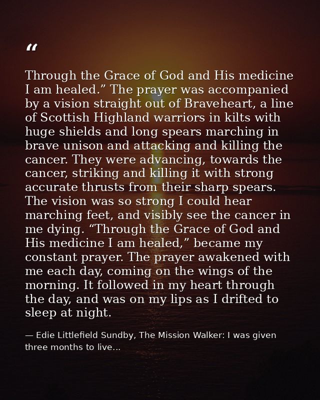Through the Grace of God and His medicine I am healed.” The prayer was accompanied by a vision straight out of Bravehear — Edie Littlefield Sundby, The Mission Walker: I was given three months to live...