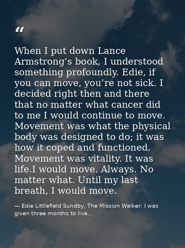 When I put down Lance Armstrong’s book, I understood something profoundly. Edie, if you can move, you’re not sick. I dec — Edie Littlefield Sundby, The Mission Walker: I was given three months to live...