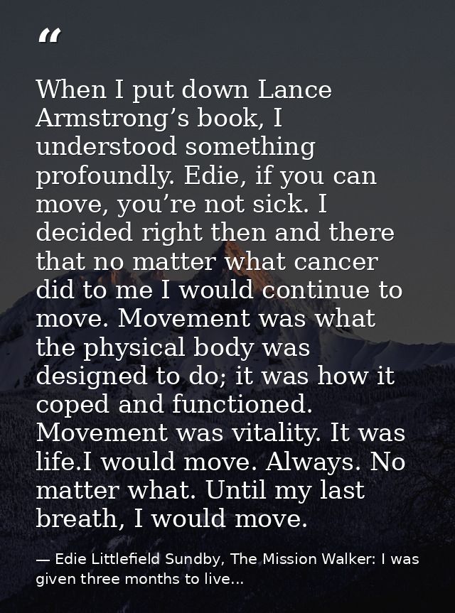 When I put down Lance Armstrong’s book, I understood something profoundly. Edie, if you can move, you’re not sick. I dec — Edie Littlefield Sundby, The Mission Walker: I was given three months to live...