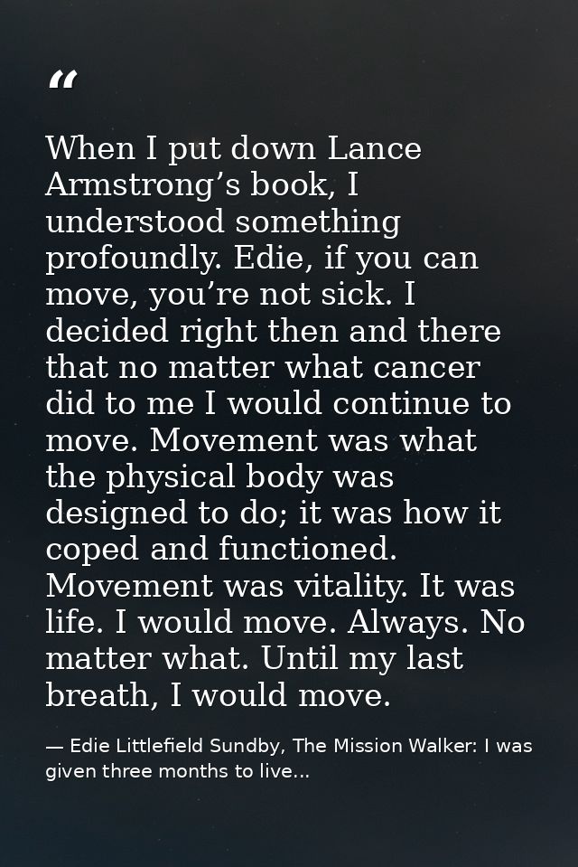 When I put down Lance Armstrong’s book, I understood something profoundly. Edie, if you can move, you’re not sick. I dec — Edie Littlefield Sundby, The Mission Walker: I was given three months to live...