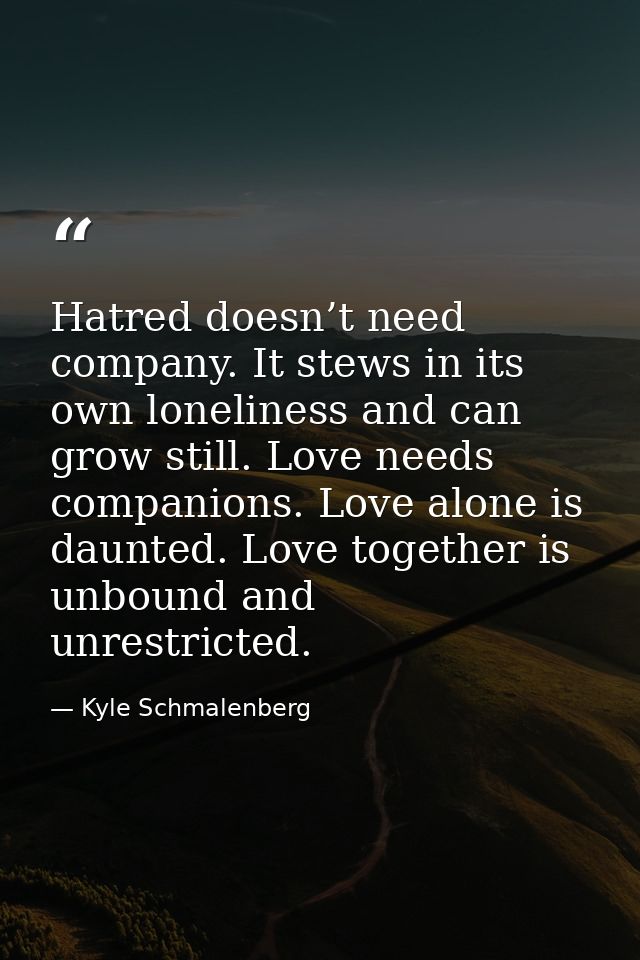 Hatred doesn’t need company. It stews in its own loneliness and can grow still. Love needs companions. Love alone is dau — Kyle Schmalenberg