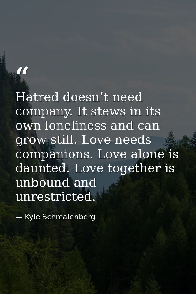 Hatred doesn’t need company. It stews in its own loneliness and can grow still. Love needs companions. Love alone is dau — Kyle Schmalenberg