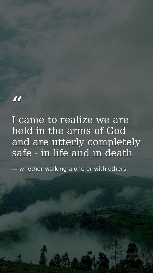 I came to realize we are held in the arms of God and are utterly completely safe - in life and in death — whether walking alone or with others.