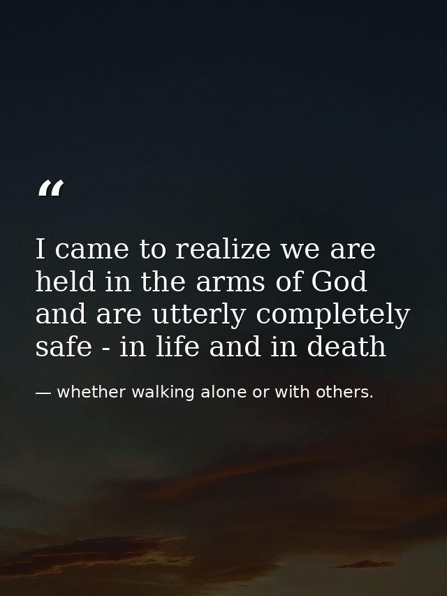 I came to realize we are held in the arms of God and are utterly completely safe - in life and in death — whether walking alone or with others.