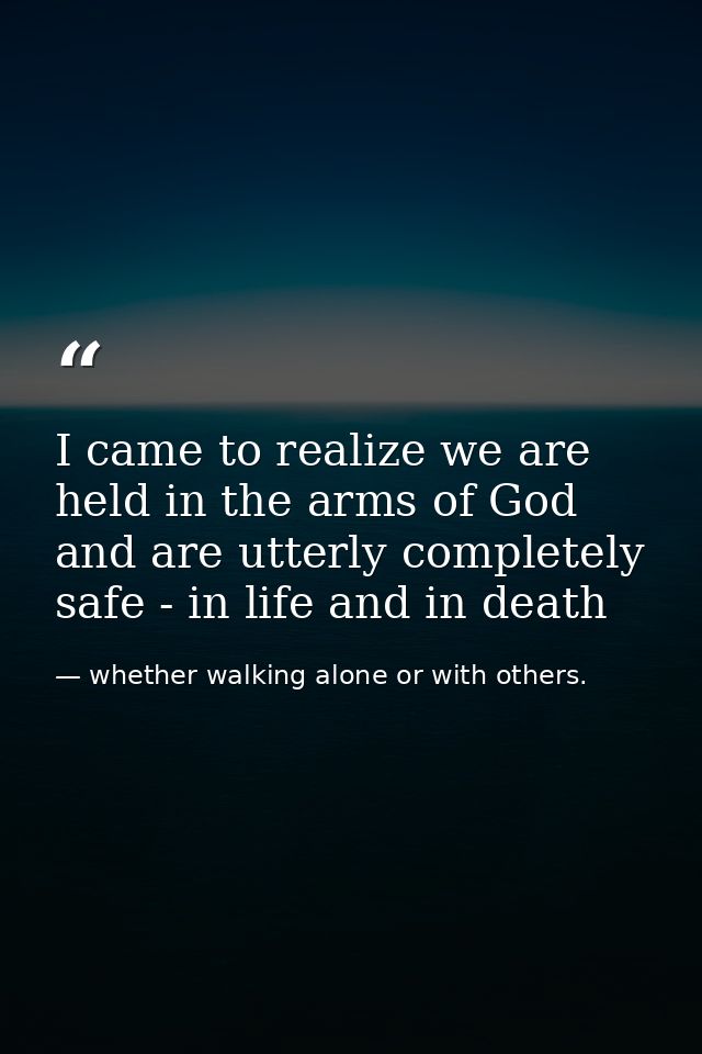 I came to realize we are held in the arms of God and are utterly completely safe - in life and in death — whether walking alone or with others.