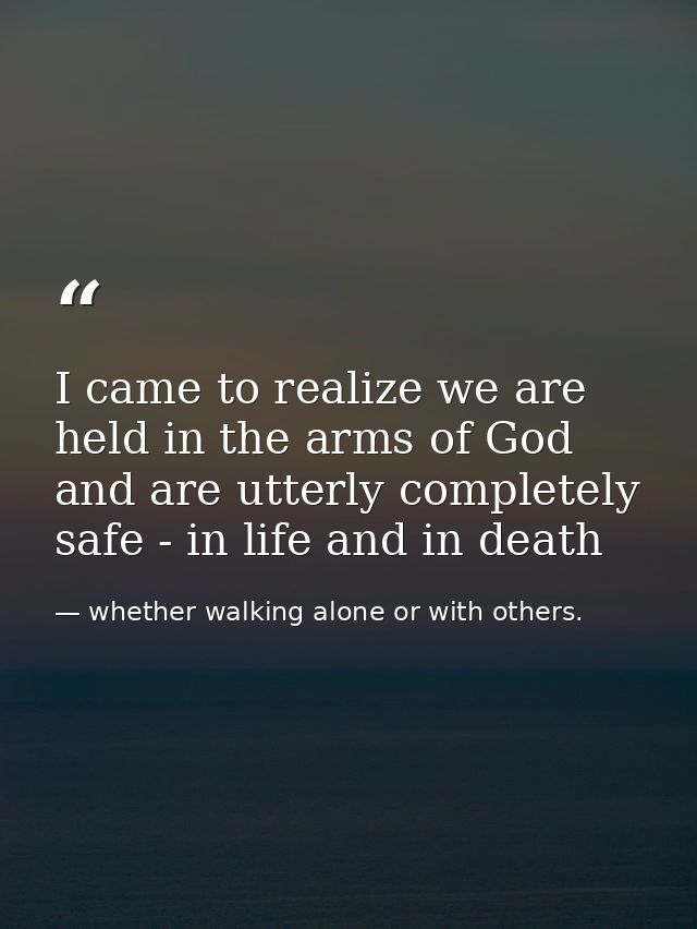 I came to realize we are held in the arms of God and are utterly completely safe - in life and in death — whether walking alone or with others.