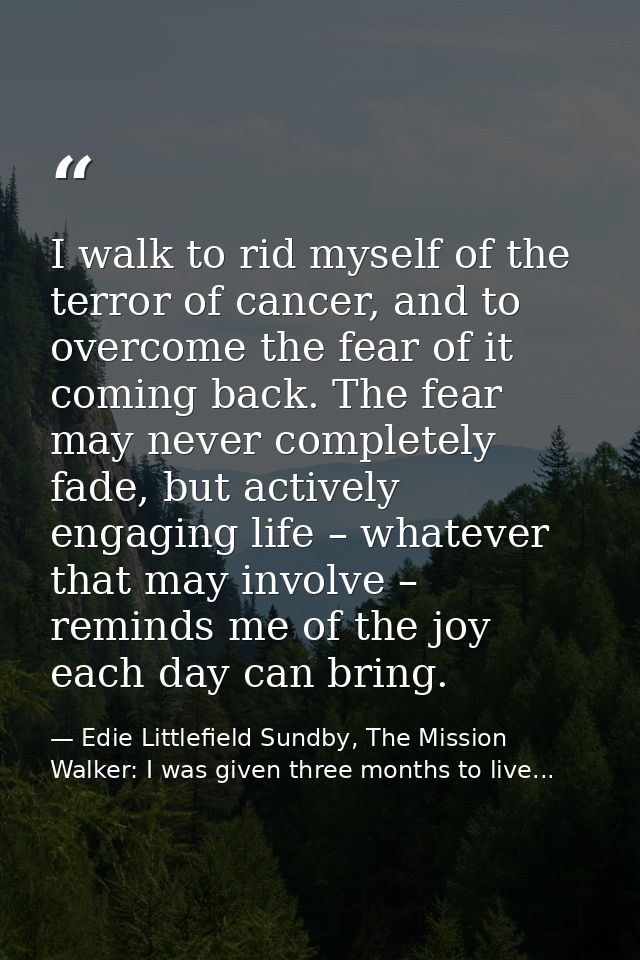 I walk to rid myself of the terror of cancer, and to overcome the fear of it coming back. The fear may never completely  — Edie Littlefield Sundby, The Mission Walker: I was given three months to live...