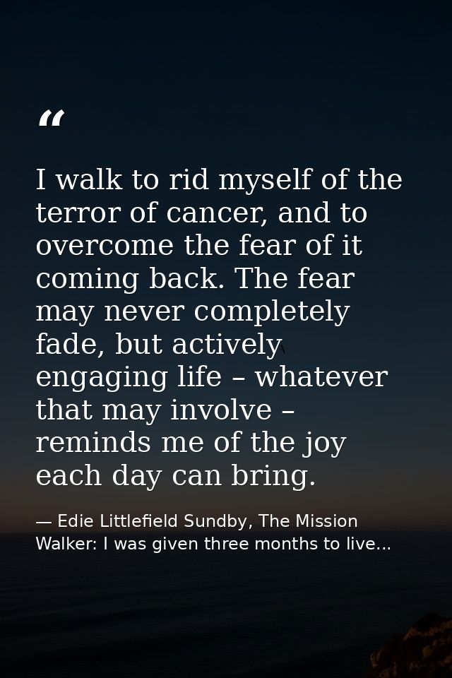 I walk to rid myself of the terror of cancer, and to overcome the fear of it coming back. The fear may never completely  — Edie Littlefield Sundby, The Mission Walker: I was given three months to live...
