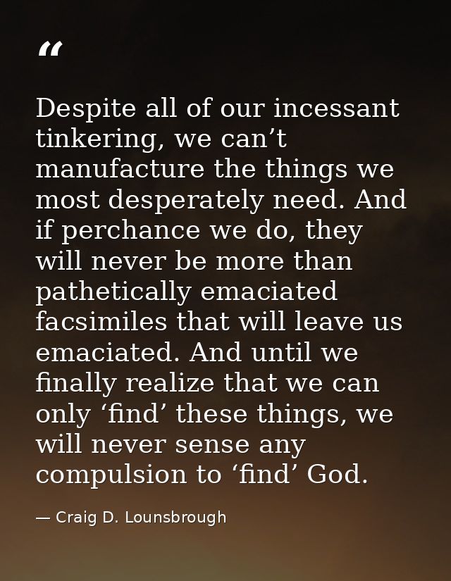 Despite all of our incessant tinkering, we can’t manufacture the things we most desperately need. And if perchance we do — Craig D. Lounsbrough