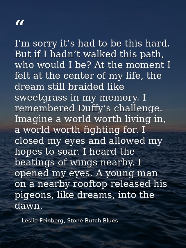 I’m sorry it’s had to be this hard. But if I hadn’t walked this path, who would I be? At the moment I felt at the center — Leslie Feinberg, Stone Butch Blues