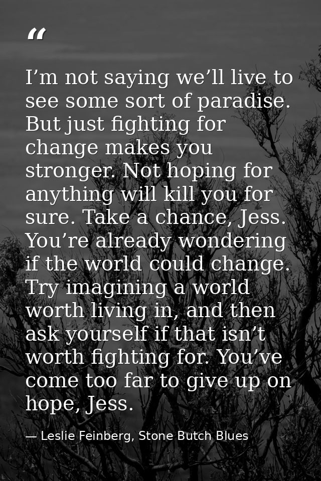 I’m not saying we’ll live to see some sort of paradise. But just fighting for change makes you stronger. Not hoping for  — Leslie Feinberg, Stone Butch Blues