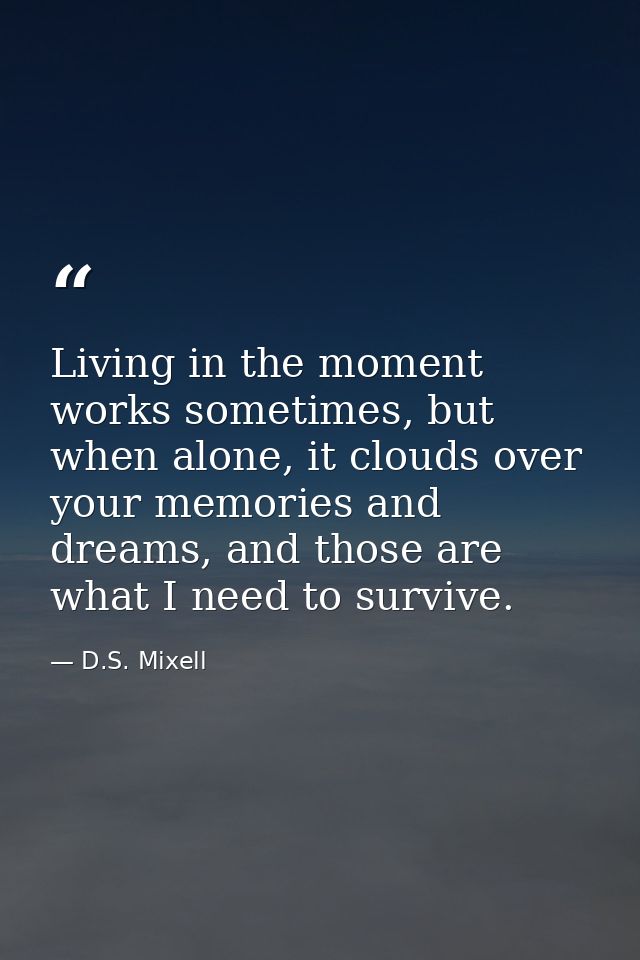 Living in the moment works sometimes, but when alone, it clouds over your memories and dreams, and those are what I need — D.S. Mixell