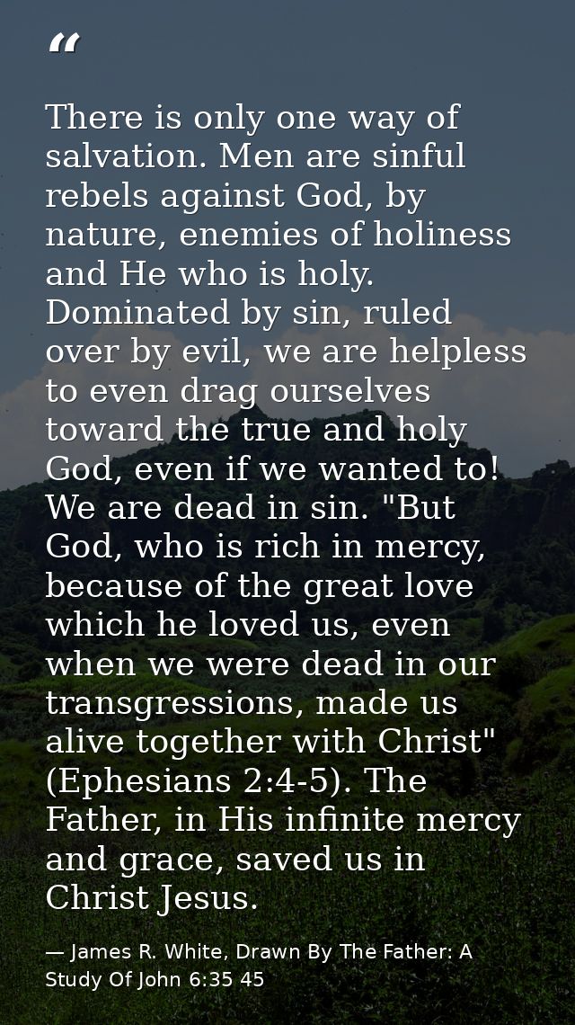 There is only one way of salvation. Men are sinful rebels against God, by nature, enemies of holiness and He who is holy — James R. White, Drawn By The Father: A Study Of John 6:35 45