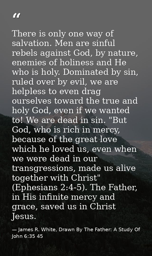 There is only one way of salvation. Men are sinful rebels against God, by nature, enemies of holiness and He who is holy — James R. White, Drawn By The Father: A Study Of John 6:35 45