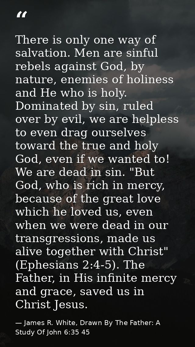 There is only one way of salvation. Men are sinful rebels against God, by nature, enemies of holiness and He who is holy — James R. White, Drawn By The Father: A Study Of John 6:35 45