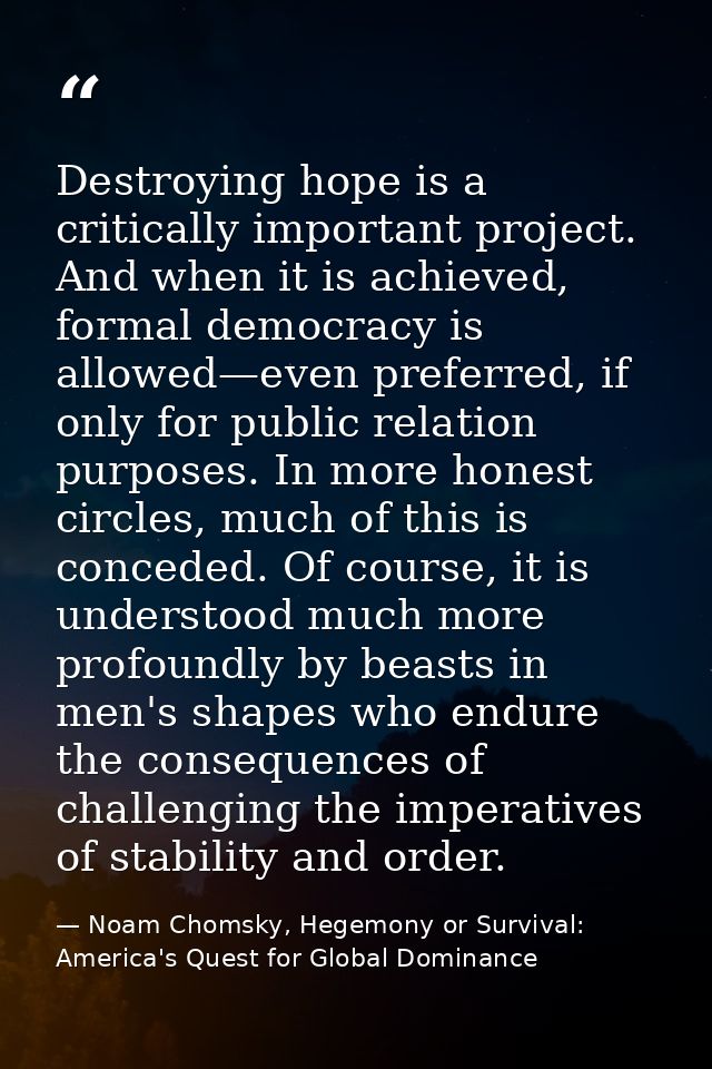 Destroying hope is a critically important project. And when it is achieved, formal democracy is allowed—even preferred,  — Noam Chomsky, Hegemony or Survival: America's Quest for Global Dominance