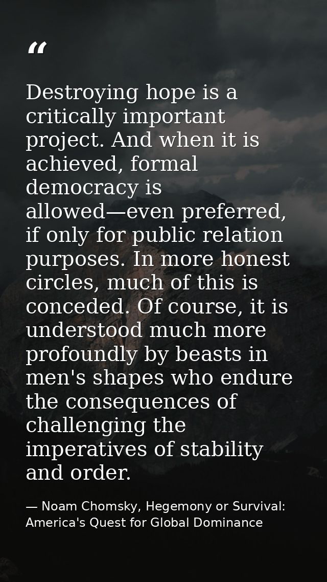 Destroying hope is a critically important project. And when it is achieved, formal democracy is allowed—even preferred,  — Noam Chomsky, Hegemony or Survival: America's Quest for Global Dominance