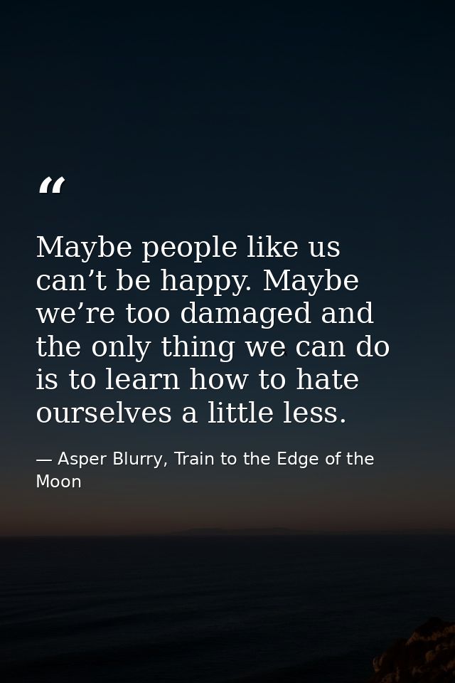 Maybe people like us can’t be happy. Maybe we’re too damaged and the only thing we can do is to learn how to hate oursel — Asper Blurry, Train to the Edge of the Moon