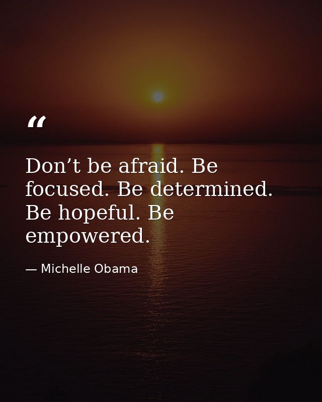 Don’t be afraid. Be focused. Be determined. Be hopeful. Be empowered. — Michelle Obama