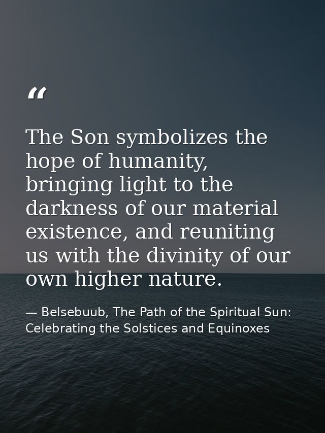 The Son symbolizes the hope of humanity, bringing light to the darkness of our material existence, and reuniting us with — Belsebuub, The Path of the Spiritual Sun: Celebrating the Solstices and Equinoxes