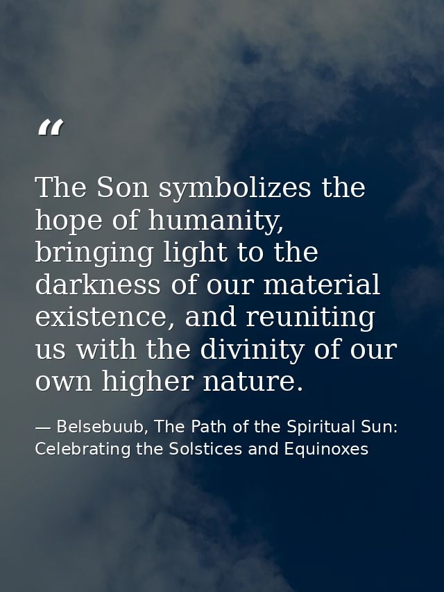 The Son symbolizes the hope of humanity, bringing light to the darkness of our material existence, and reuniting us with — Belsebuub, The Path of the Spiritual Sun: Celebrating the Solstices and Equinoxes