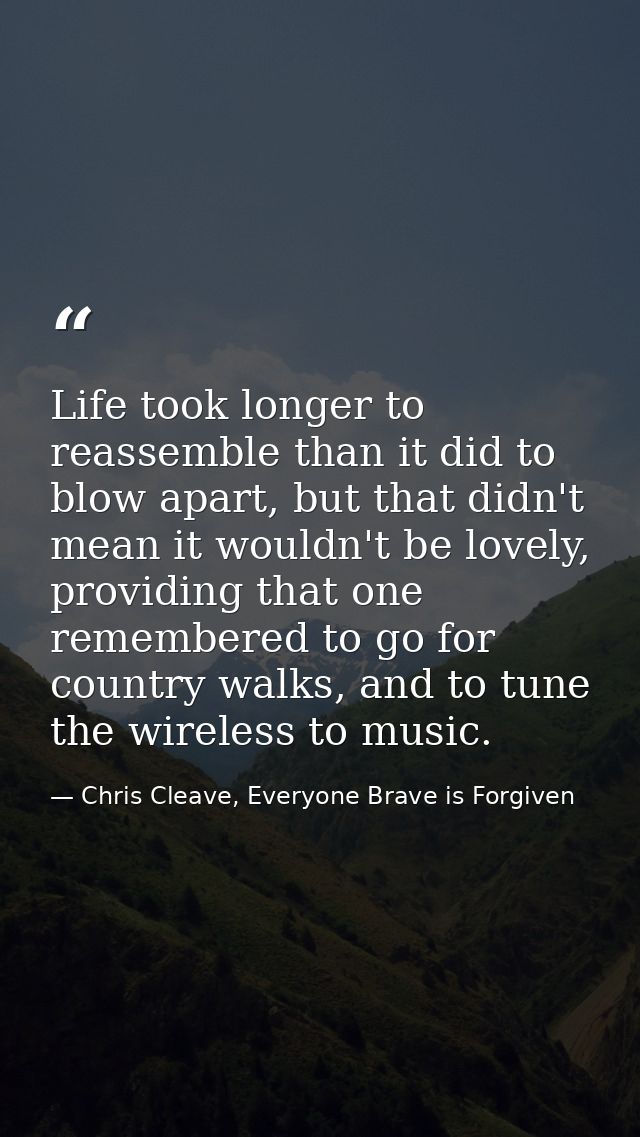 Life took longer to reassemble than it did to blow apart, but that didn't mean it wouldn't be lovely, providing that one — Chris Cleave, Everyone Brave is Forgiven