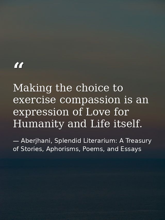 Making the choice to exercise compassion is an expression of Love for Humanity and Life itself. — Aberjhani, Splendid Literarium: A Treasury of Stories, Aphorisms, Poems, and Essays