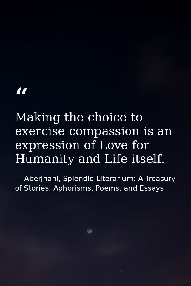 Making the choice to exercise compassion is an expression of Love for Humanity and Life itself. — Aberjhani, Splendid Literarium: A Treasury of Stories, Aphorisms, Poems, and Essays