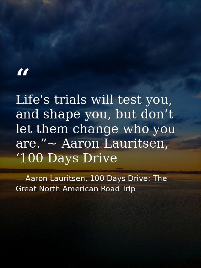 Life's trials will test you, and shape you, but don’t let them change who you are.”~ Aaron Lauritsen, ‘100 Days Drive — Aaron Lauritsen, 100 Days Drive: The Great North American Road Trip