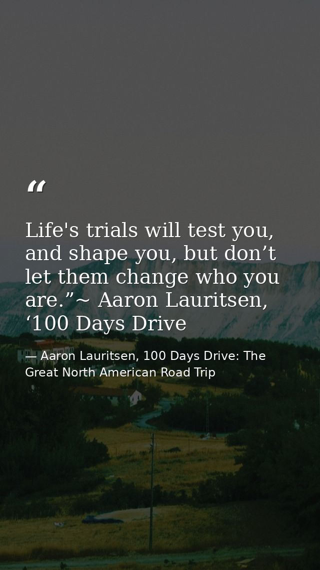 Life's trials will test you, and shape you, but don’t let them change who you are.”~ Aaron Lauritsen, ‘100 Days Drive — Aaron Lauritsen, 100 Days Drive: The Great North American Road Trip