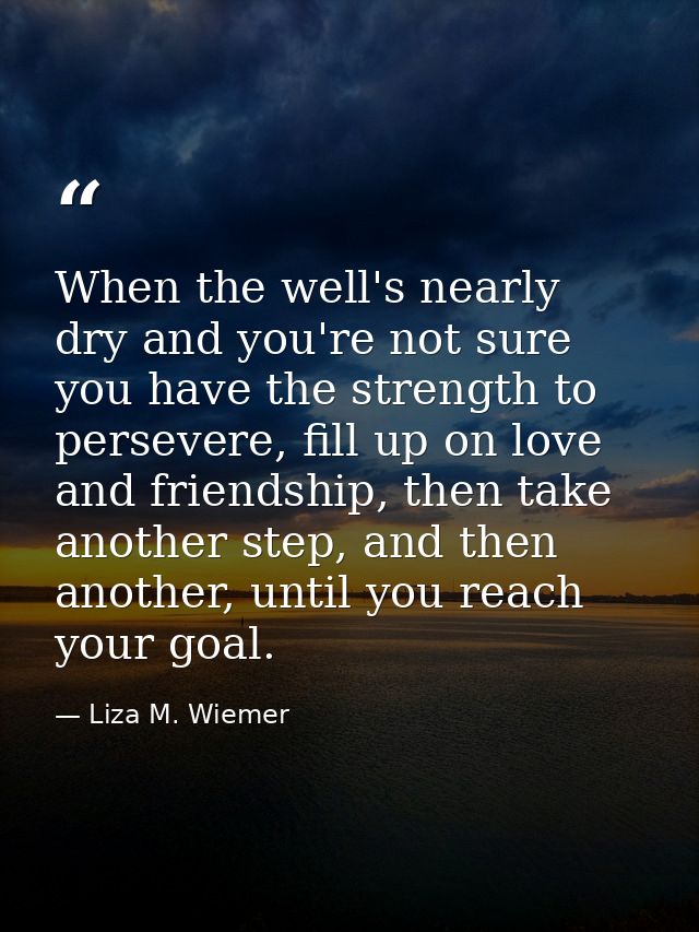 When the well's nearly dry and you're not sure you have the strength to persevere, fill up on love and friendship, then  — Liza M. Wiemer