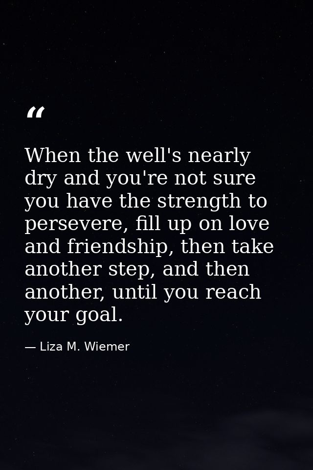 When the well's nearly dry and you're not sure you have the strength to persevere, fill up on love and friendship, then  — Liza M. Wiemer