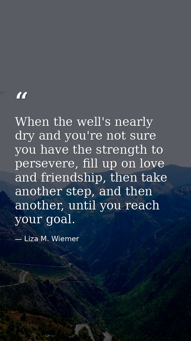 When the well's nearly dry and you're not sure you have the strength to persevere, fill up on love and friendship, then  — Liza M. Wiemer