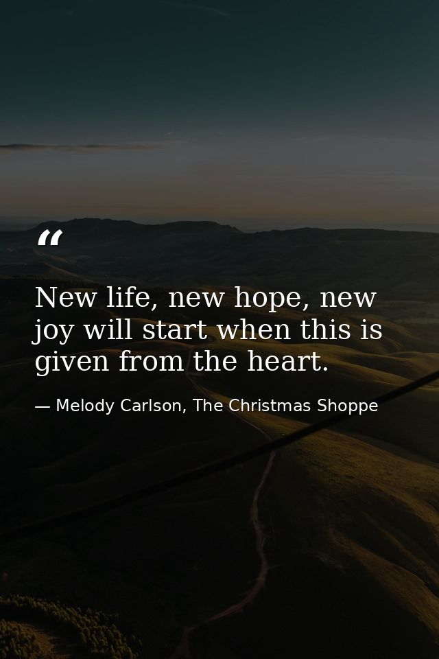 New life, new hope, new joy will start when this is given from the heart. — Melody Carlson, The Christmas Shoppe