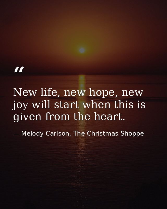New life, new hope, new joy will start when this is given from the heart. — Melody Carlson, The Christmas Shoppe
