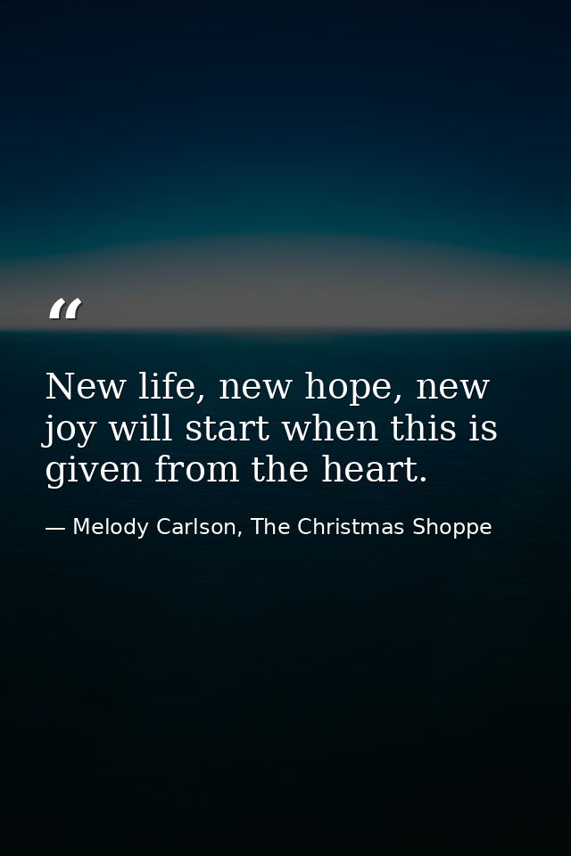 New life, new hope, new joy will start when this is given from the heart. — Melody Carlson, The Christmas Shoppe