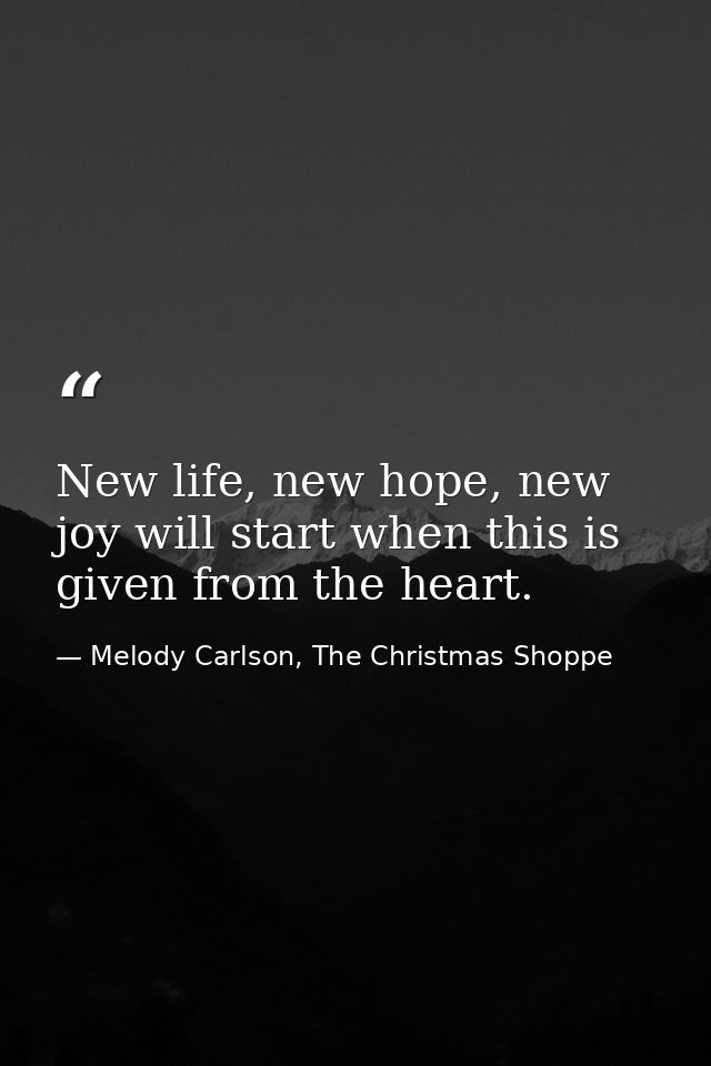 New life, new hope, new joy will start when this is given from the heart. — Melody Carlson, The Christmas Shoppe