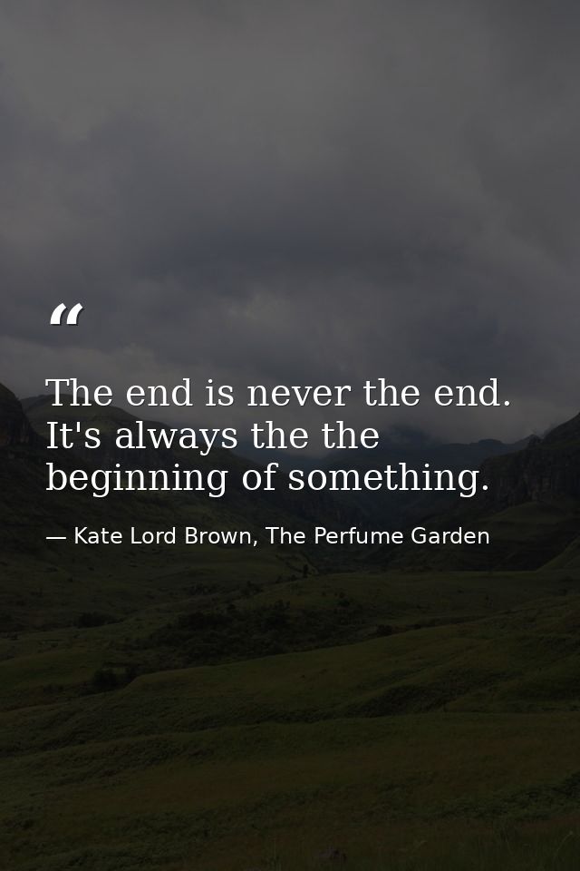 The end is never the end. It's always the the beginning of something. — Kate Lord Brown, The Perfume Garden