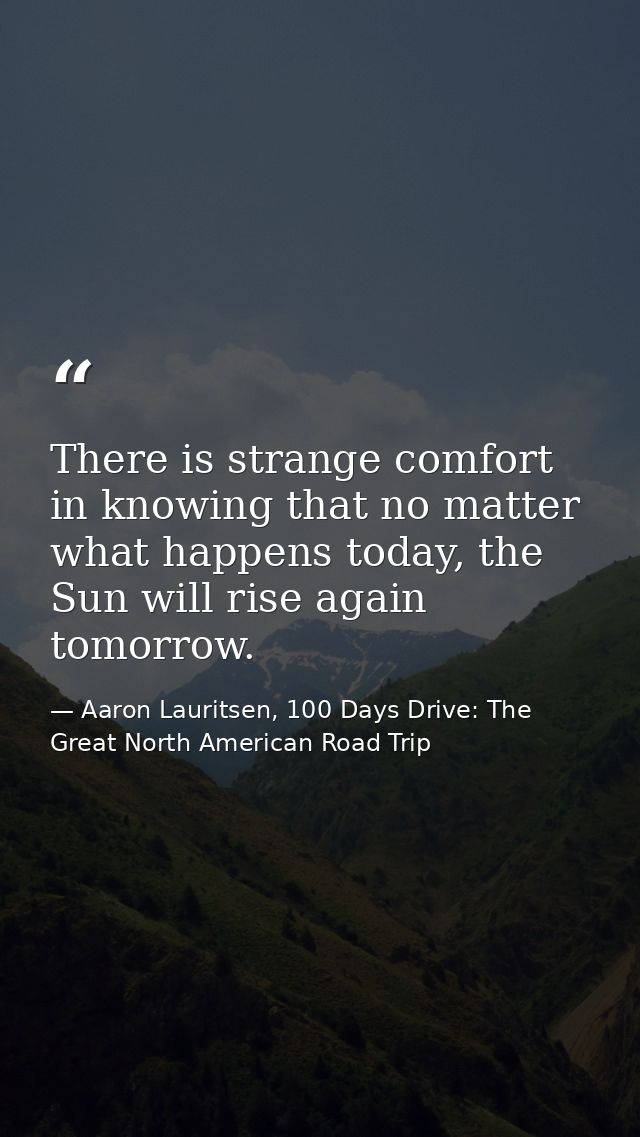 There is strange comfort in knowing that no matter what happens today, the Sun will rise again tomorrow. — Aaron Lauritsen, 100 Days Drive: The Great North American Road Trip