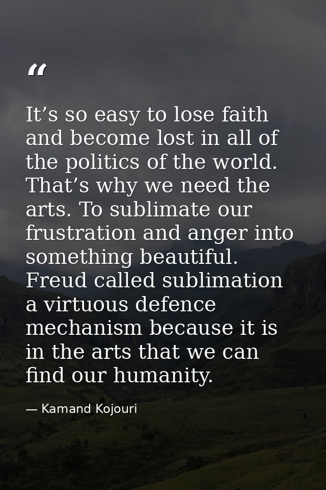 It’s so easy to lose faith and become lost in all of the politics of the world. That’s why we need the arts. To sublimat — Kamand Kojouri