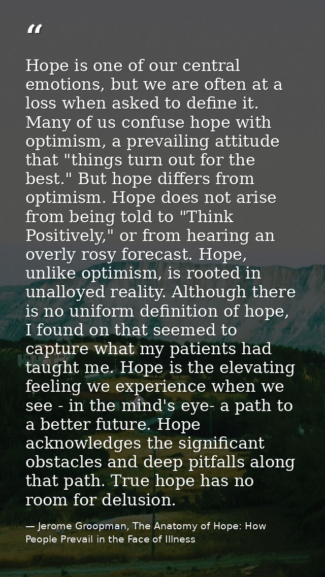 Hope is one of our central emotions, but we are often at a loss when asked to define it. Many of us confuse hope with op — Jerome Groopman, The Anatomy of Hope: How People Prevail in the Face of Illness