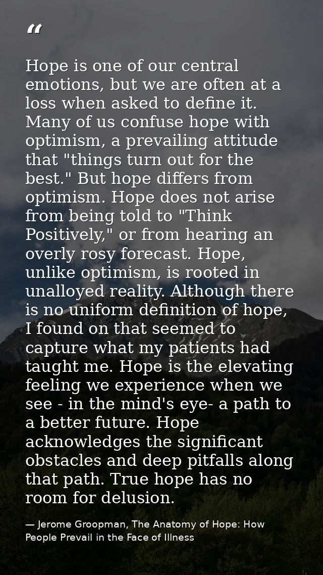 Hope is one of our central emotions, but we are often at a loss when asked to define it. Many of us confuse hope with op — Jerome Groopman, The Anatomy of Hope: How People Prevail in the Face of Illness