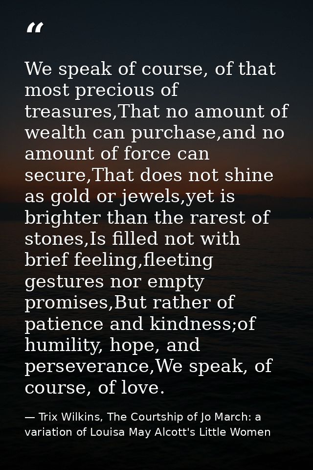 We speak of course, of that most precious of treasures,That no amount of wealth can purchase,and no amount of force can  — Trix Wilkins, The Courtship of Jo March: a variation of Louisa May Alcott's Little Women
