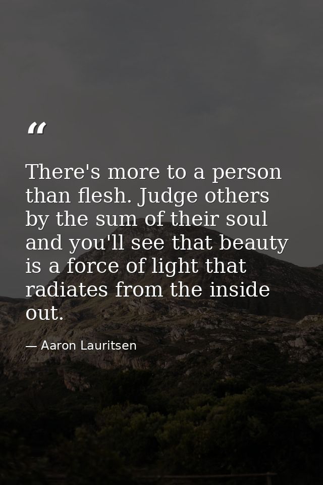 There's more to a person than flesh. Judge others by the sum of their soul and you'll see that beauty is a force of ligh — Aaron Lauritsen