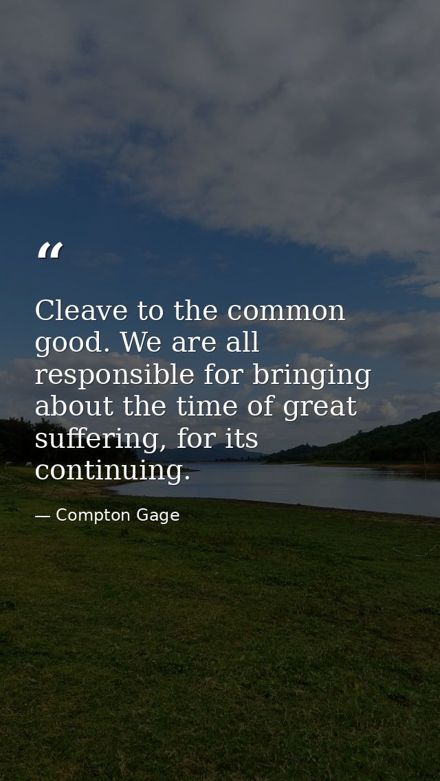 Cleave to the common good. We are all responsible for bringing about the time of great suffering, for its continuing. — Compton Gage