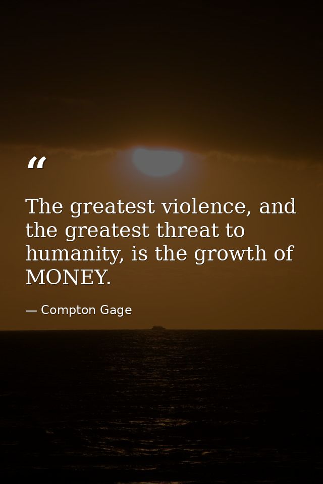 The greatest violence, and the greatest threat to humanity, is the growth of MONEY. — Compton Gage