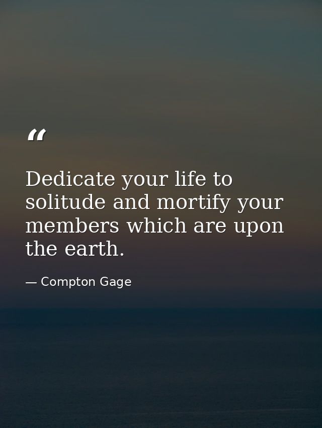 Dedicate your life to solitude and mortify your members which are upon the earth. — Compton Gage
