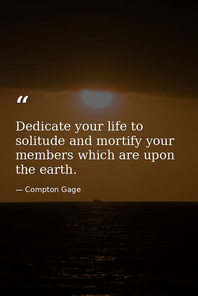Dedicate your life to solitude and mortify your members which are upon the earth. — Compton Gage