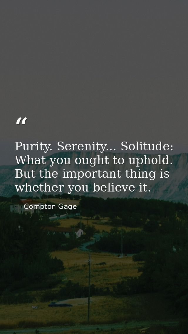 Purity. Serenity... Solitude: What you ought to uphold. But the important thing is whether you believe it. — Compton Gage